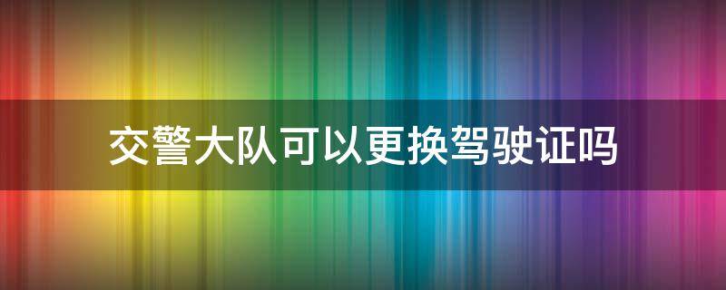 交警大队可以更换驾驶证吗 交警大队可以换驾驶证么