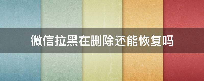 微信拉黑在删除还能恢复吗 微信拉黑删除后信息还能恢复吗