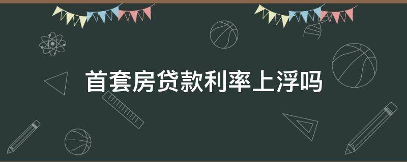 首套房贷款利率上浮吗（首套房贷利率上浮多少）