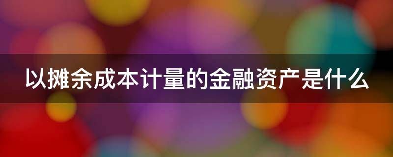 以摊余成本计量的金融资产是什么（以摊余成本计量的金融资产是什么意思）