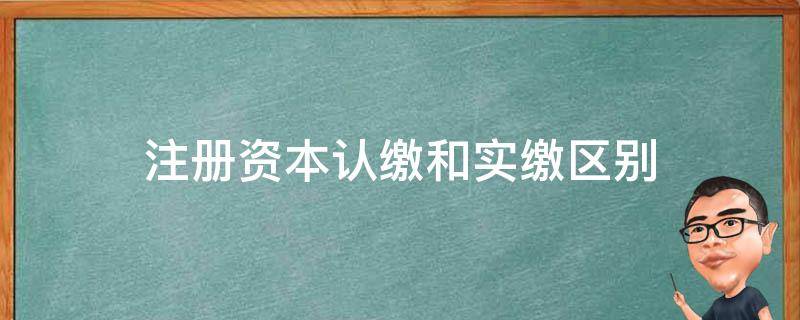 注册资本认缴和实缴区别（注册资本是认缴还是实缴）