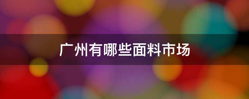 广州有哪些面料市场（广州最大的面料批发市场在哪里）