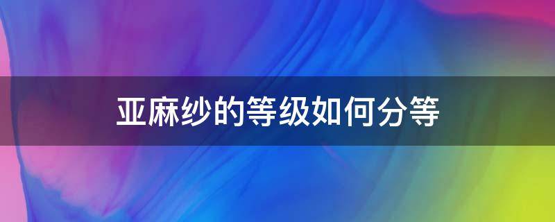 亚麻纱的等级如何分等（亚麻纱织多少最好）