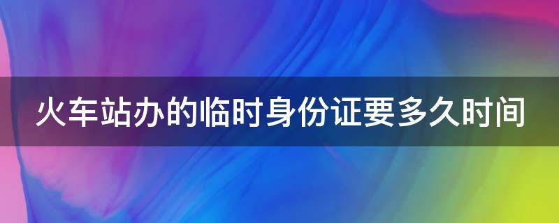 火车站办的临时身份证要多久时间（火车站办临时身份证明需要多久）