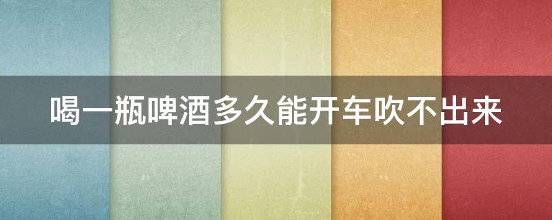 喝一瓶啤酒多久能开车吹不出来 喝一瓶啤酒多久能开车吹不出来汽油味