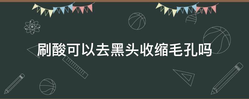 刷酸可以去黑头收缩毛孔吗（刷酸能去黑头收缩毛孔吗）