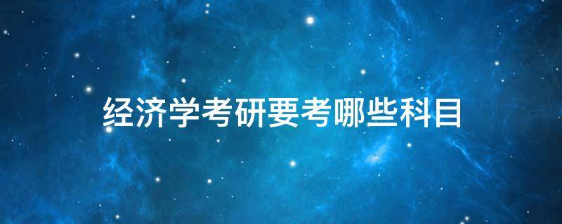 经济学考研要考哪些科目（经济学考研要考哪些科目,每科满分多少）