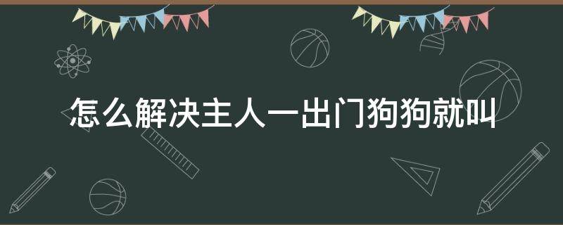 怎么解决主人一出门狗狗就叫 主人出门狗叫怎么办