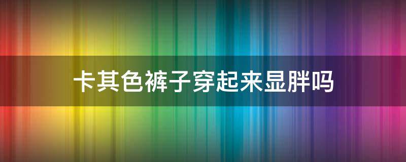 卡其色裤子穿起来显胖吗（卡其色穿起来显胖不）