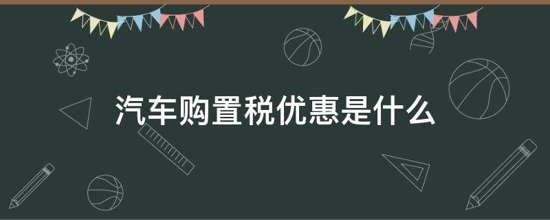 汽车购置税优惠是什么 汽车购置税有什么优惠政策