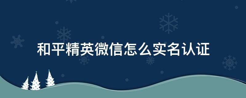 和平精英微信怎么实名认证 和平精英微信怎么实名认证可以无限制时间