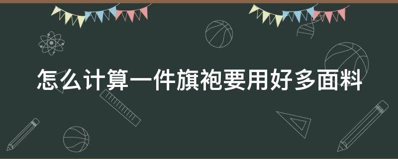 怎么计算一件旗袍要用好多面料（怎么计算一件旗袍要用好多面料呢）