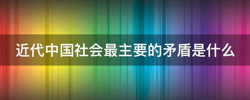 近代中国社会最主要的矛盾是什么 近代中国社会最主要的矛盾是什么单选题