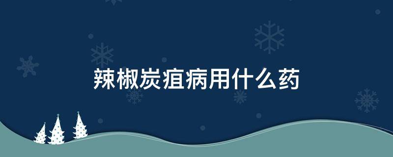 辣椒炭疽病用什么药 辣椒炭疽病用什么药效果好