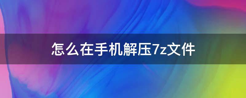 怎么在手机解压7z文件（手机7z文件用什么解压）