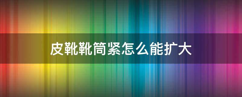 皮靴靴筒紧怎么能扩大 长靴靴筒紧怎么能扩大