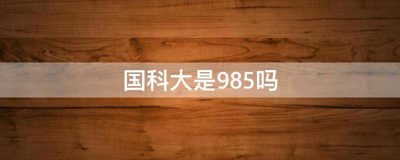 国科大是985吗（国防科大是985么）