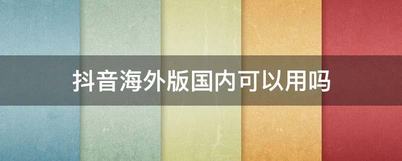 抖音海外版国内可以用吗 国内可以使用抖音海外版吗