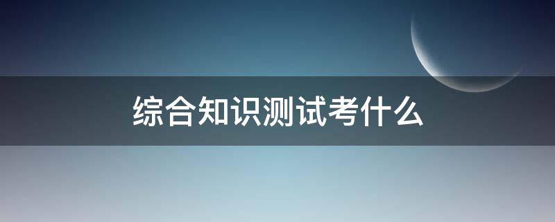 综合知识测试考什么（云南烟草专卖局综合知识测试考什么）