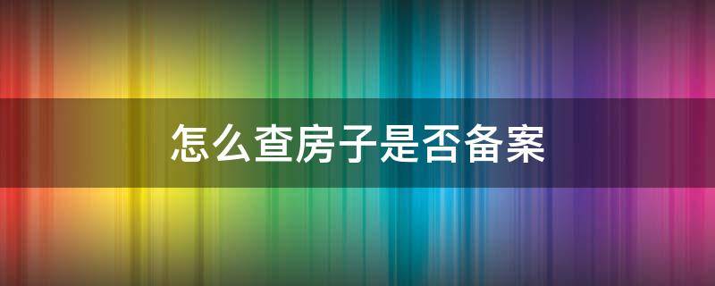 怎么查房子是否备案（怎么查房子是否备案成功）