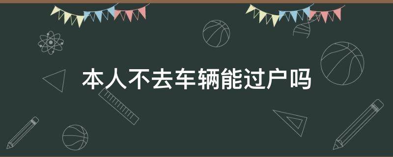 本人不去车辆能过户吗（本人不去车辆能过户吗需要原件吗）