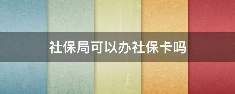 社保局可以办社保卡吗 社会保险局能办社保卡吗