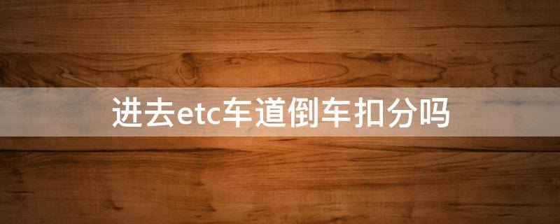 进去etc车道倒车扣分吗（高速入口etc倒车会不会扣分）