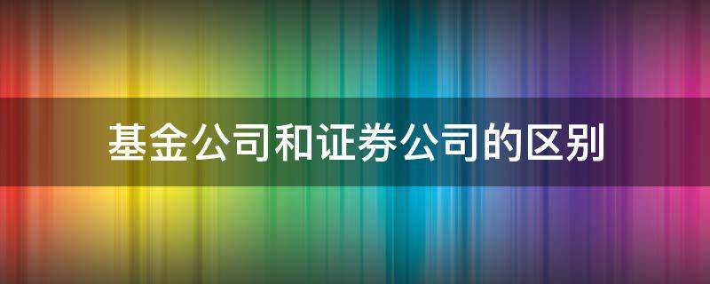 基金公司和证券公司的区别（证券基金经营机构和证券公司的区别）