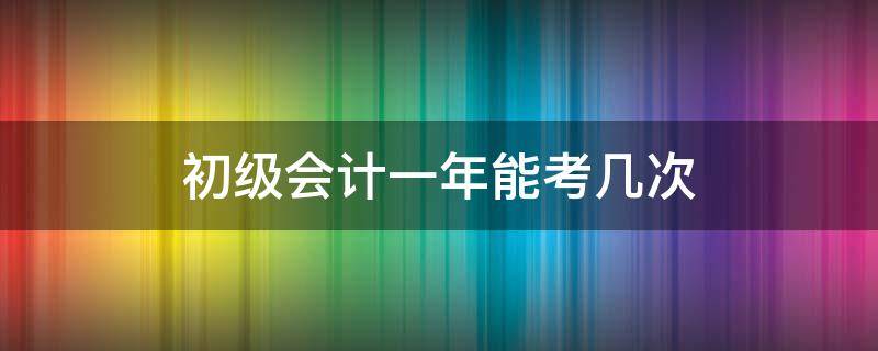 初级会计一年能考几次（初级会计一年能考几次考几门）