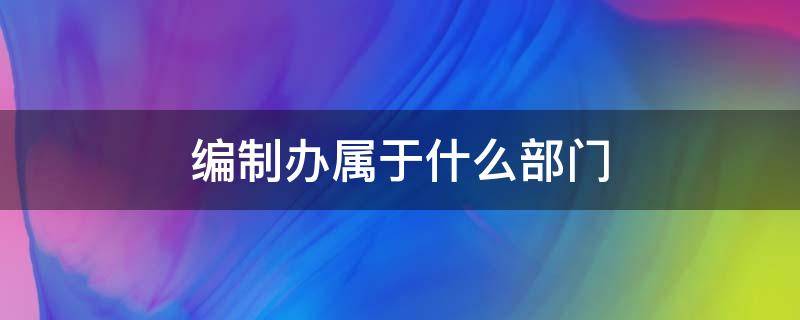 编制办属于什么部门 编制办属于哪个部门