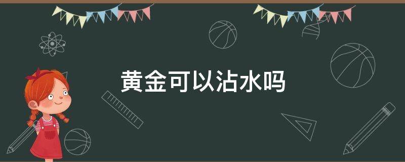 黄金可以沾水吗 黄金可以沾水吗沾水没事吧