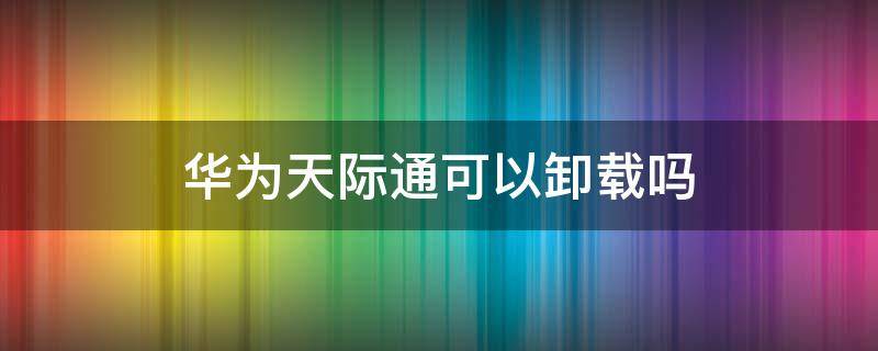 华为天际通可以卸载吗 华为手机天际通卸载后怎么再次安装