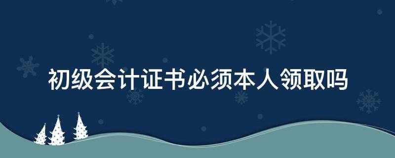 初级会计证书必须本人领取吗 初级会计证书可以领取了吗