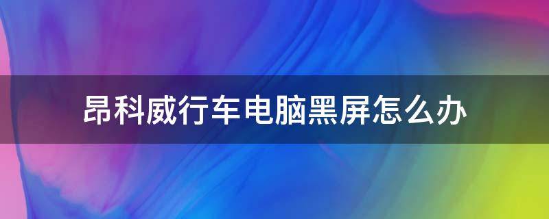 昂科威行车电脑黑屏怎么办 昂科威黑屏解决办法