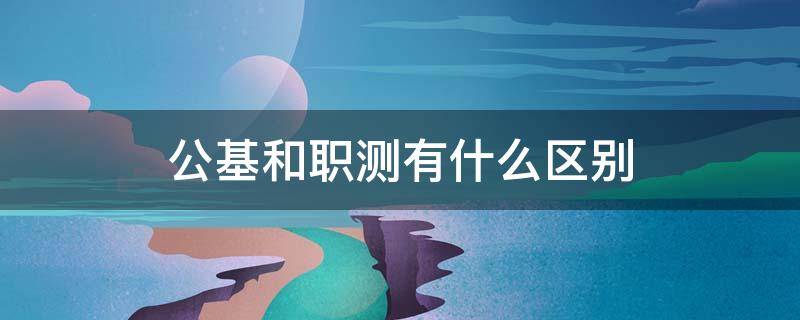 公基和职测有什么区别 公基和职测有什么区别是同一张试卷吗