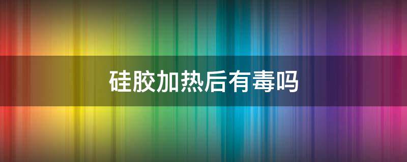 硅胶加热后有毒吗 硅胶加热有没有毒性