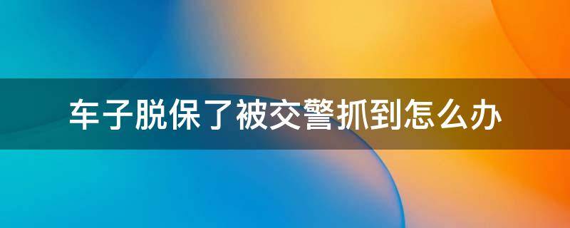 车子脱保了被交警抓到怎么办 汽车脱保被交警抓住会怎么处理