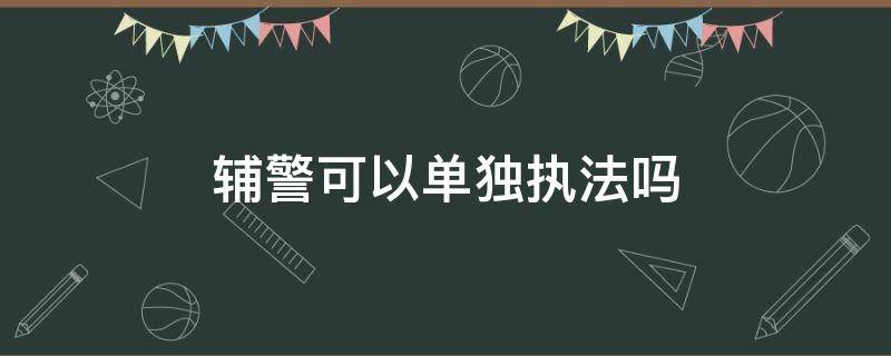 辅警可以单独执法吗（交警辅警可以单独执法吗）