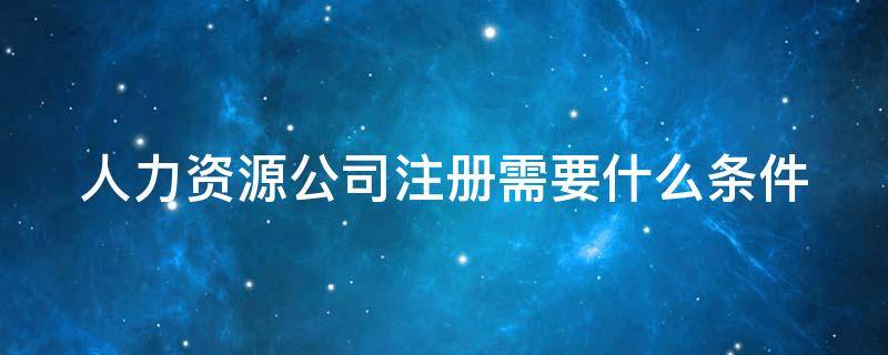 人力资源公司注册需要什么条件（人力资源公司注册需要什么条件经营范围）