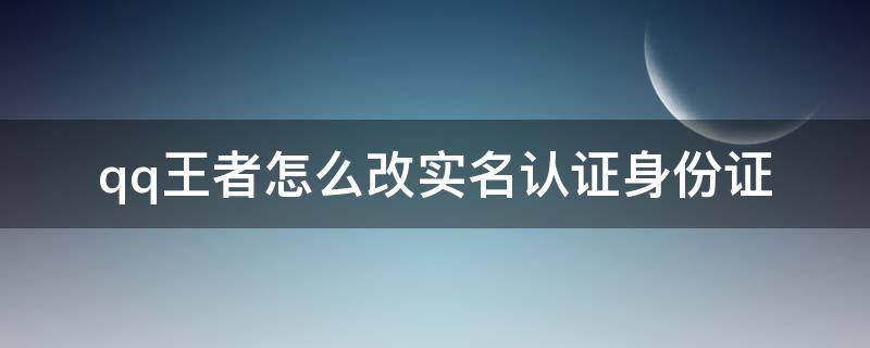 qq王者怎么改实名认证身份证（王者qq怎么更改实名认证身份证号）