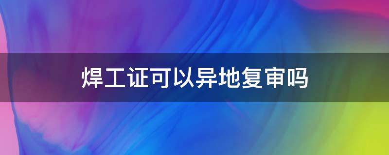 焊工证可以异地复审吗（焊工证可以异地复审吗?复审要多少钱?）