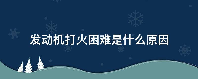 发动机打火困难是什么原因 发动机点火困难是什么原因