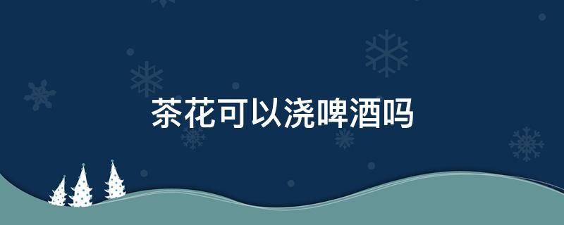 茶花可以浇啤酒吗 茶花可以用啤酒浇灌吗?