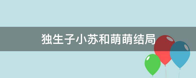 独生子小苏和萌萌结局（独生子小苏和萌萌哪集重新结婚的）