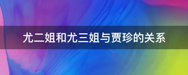 尤二姐和尤三姐与贾珍的关系（贾珍 尤氏 尤二姐 尤三姐 关系）