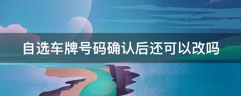 自选车牌号码确认后还可以改吗 自选车牌号码确认后还可以改吗怎么改