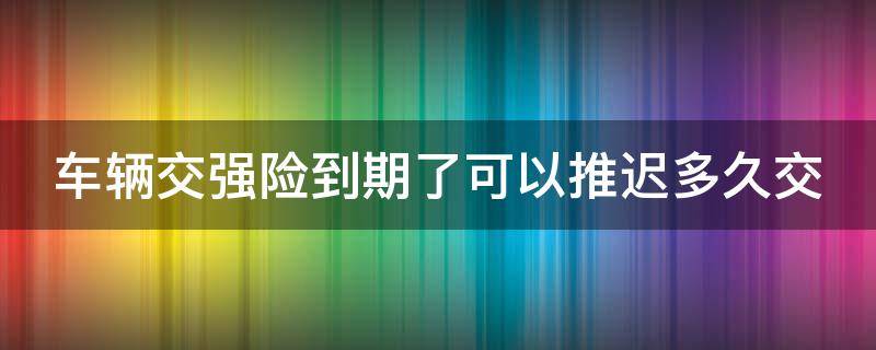 车辆交强险到期了可以推迟多久交 汽车交强险到期了可以推迟多久交