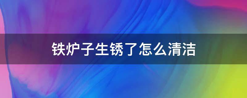 铁炉子生锈了怎么清洁（炉子生锈了怎么擦掉）