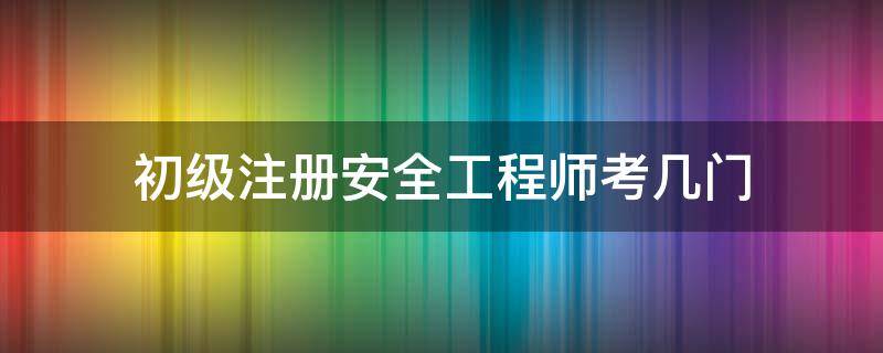 初级注册安全工程师考几门 初级注册安全工程师考几门都是选择题吗