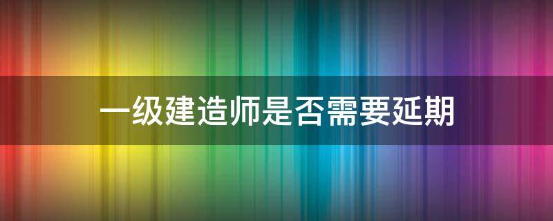 一级建造师是否需要延期（一级建造师考试延期吗）